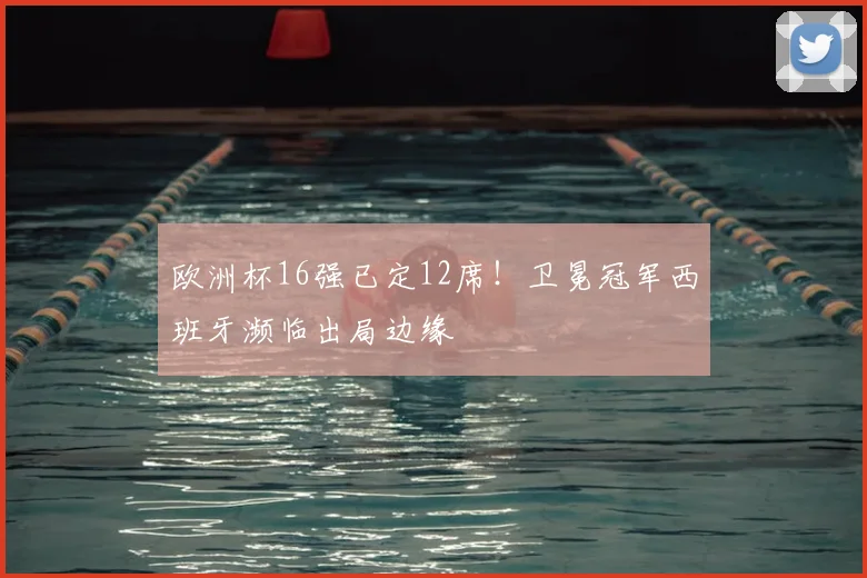 欧洲杯16强已定12席！卫冕冠军西班牙濒临出局边缘