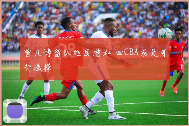 曾凡博留队难度增加 回CBA或是可行选择