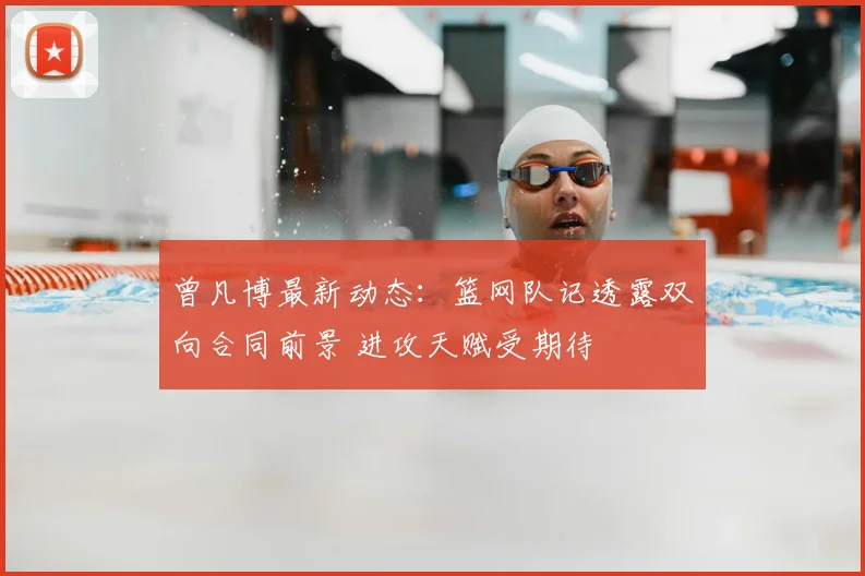 曾凡博最新动态：篮网队记透露双向合同前景 进攻天赋受期待