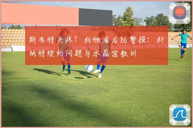 斯洛特头疼!利物浦后防警报:科纳特续约问题与水晶宫教训