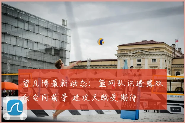 曾凡博最新动态：篮网队记透露双向合同前景 进攻天赋受期待