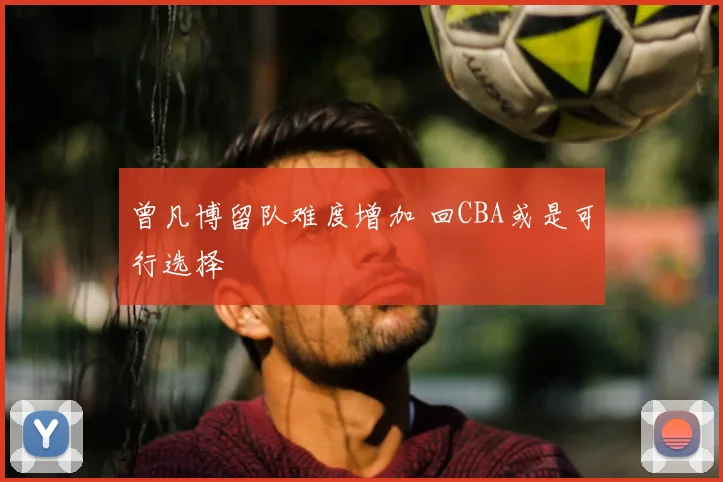 曾凡博留队难度增加 回CBA或是可行选择